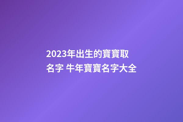 2023年出生的寶寶取名字 牛年寶寶名字大全